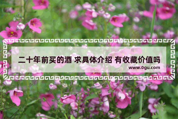二十年前买的酒 求具体介绍 有收藏价值吗 还可以喝不 谢谢 白酒历史文化价值