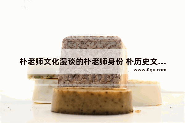 朴老师文化漫谈的朴老师身份 朴历史文化漫谈