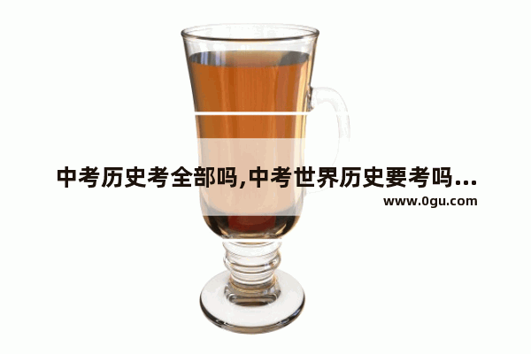 中考历史考全部吗,中考世界历史要考吗多少分