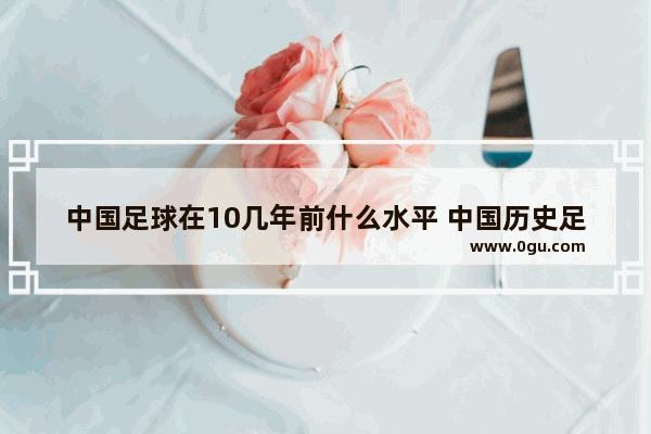 中国足球在10几年前什么水平 中国历史足球水平排行