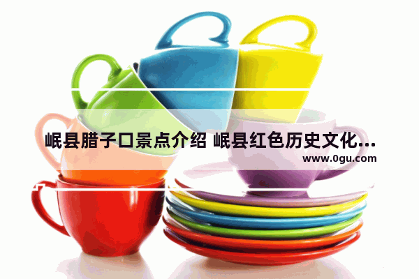 岷县腊子口景点介绍 岷县红色历史文化资源