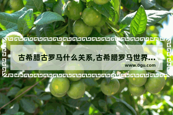 古希腊古罗马什么关系,古希腊罗马世界历史地图