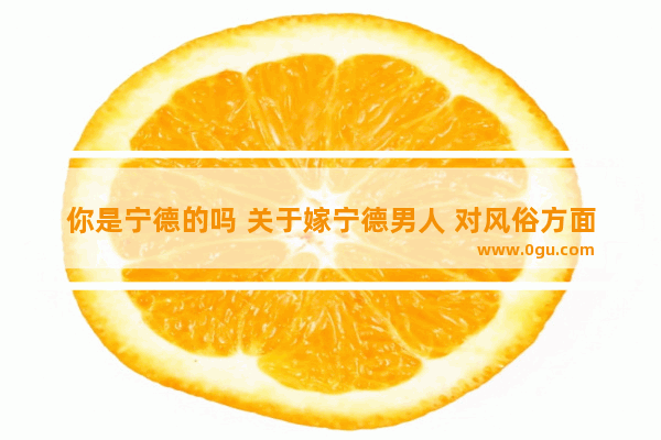你是宁德的吗 关于嫁宁德男人 对风俗方面 我有很多疑问,宁德结婚习俗