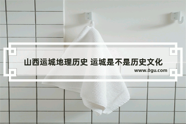 山西运城地理历史 运城是不是历史文化
