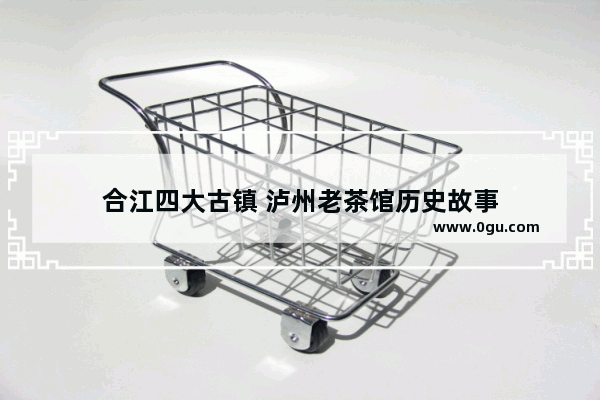合江四大古镇 泸州老茶馆历史故事