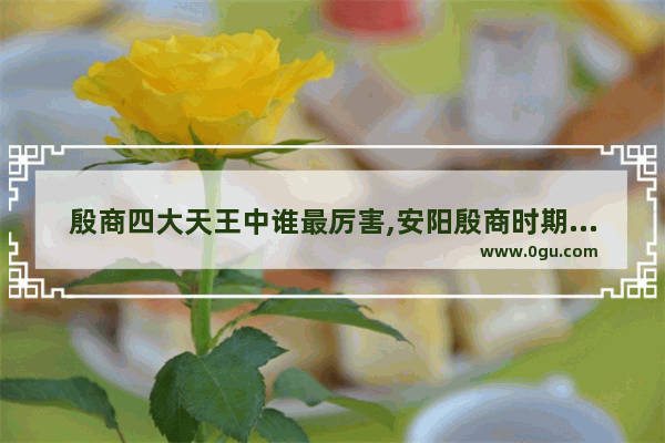 殷商四大天王中谁最厉害,安阳殷商时期历史人物