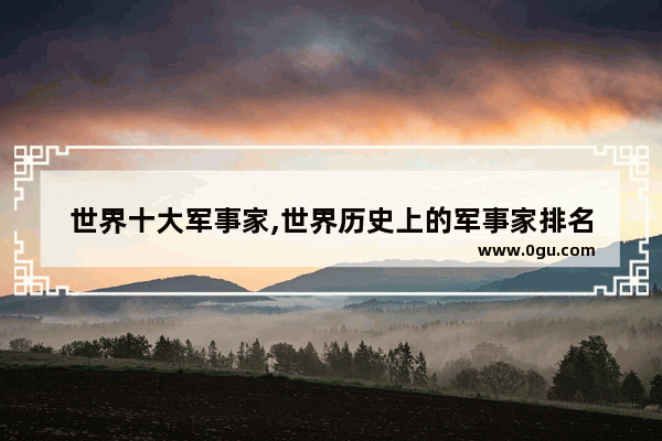 世界十大军事家,世界历史上的军事家排名