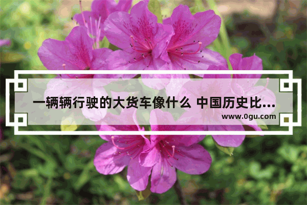 一辆辆行驶的大货车像什么 中国历史比喻成卡车