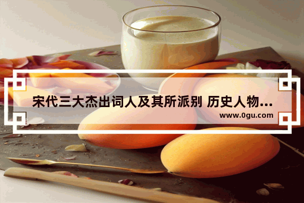宋代三大杰出词人及其所派别 历史人物宋代诗人排名