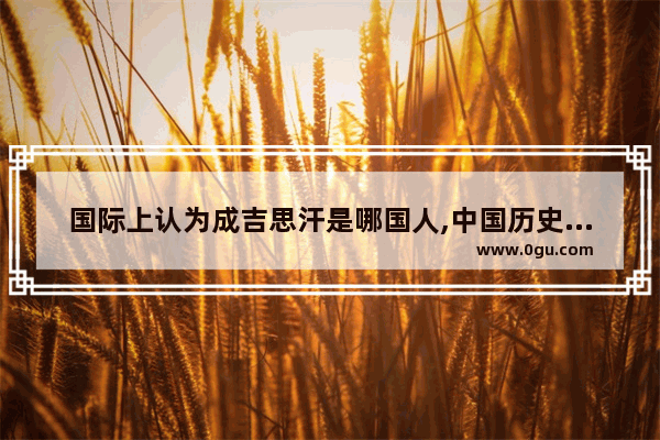 国际上认为成吉思汗是哪国人,中国历史认可成吉思汗吗