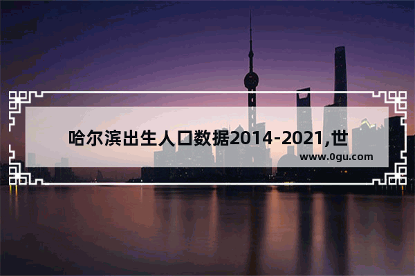 哈尔滨出生人口数据2014-2021,世界历史上的黑龙江人口