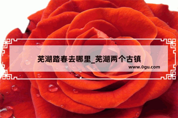 芜湖踏春去哪里_芜湖两个古镇
