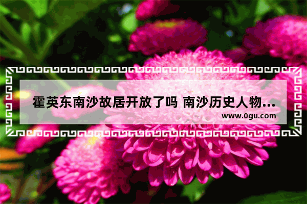 霍英东南沙故居开放了吗 南沙历史人物简介图
