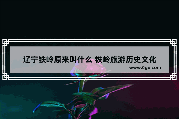 辽宁铁岭原来叫什么 铁岭旅游历史文化