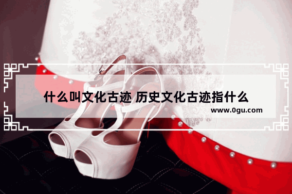 什么叫文化古迹 历史文化古迹指什么