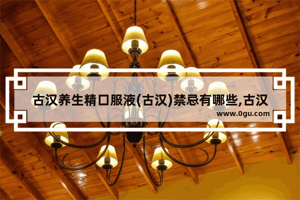古汉养生精口服液(古汉)禁忌有哪些,古汉养生精历史文化