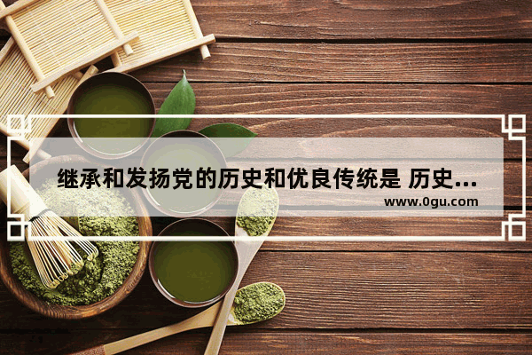 继承和发扬党的历史和优良传统是 历史文化传承和弘扬
