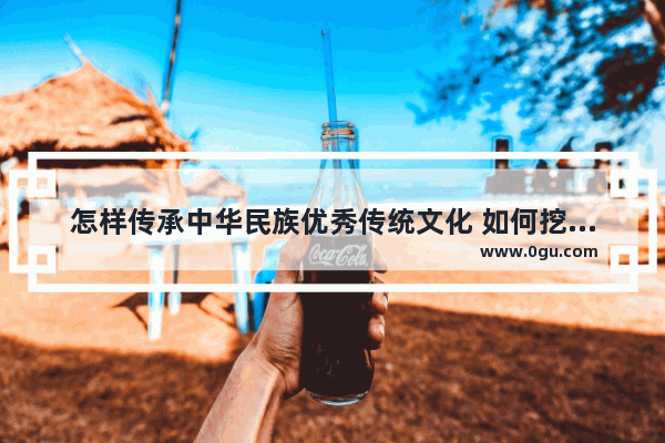 怎样传承中华民族优秀传统文化 如何挖掘历史文化内涵