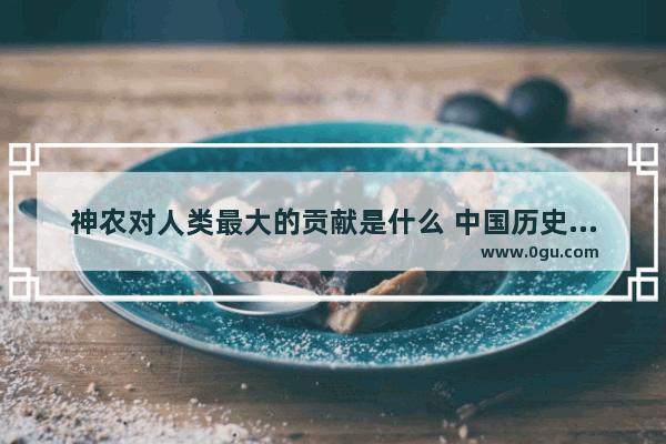 神农对人类最大的贡献是什么 中国历史上贡献最大