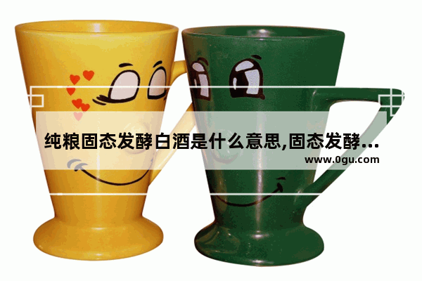 纯粮固态发酵白酒是什么意思,固态发酵白酒历史文化