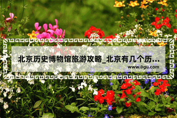 北京历史博物馆旅游攻略_北京有几个历史文物博物馆