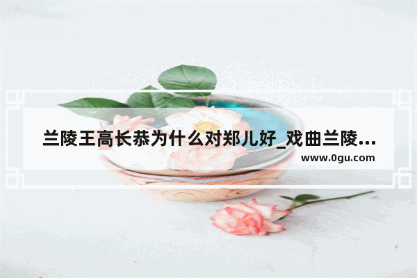 兰陵王高长恭为什么对郑儿好_戏曲兰陵王故事梗概