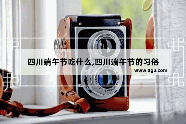 四川端午节吃什么,四川端午节的习俗