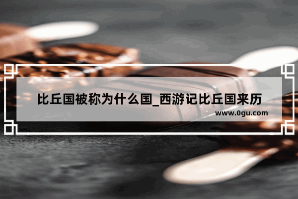 比丘国被称为什么国_西游记比丘国来历