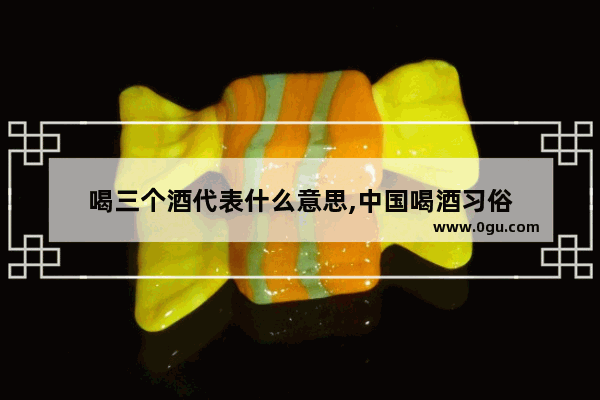 喝三个酒代表什么意思,中国喝酒习俗