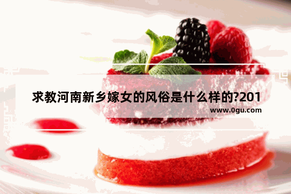 求教河南新乡嫁女的风俗是什么样的?2013年的哦_河南二婚有什么讲究