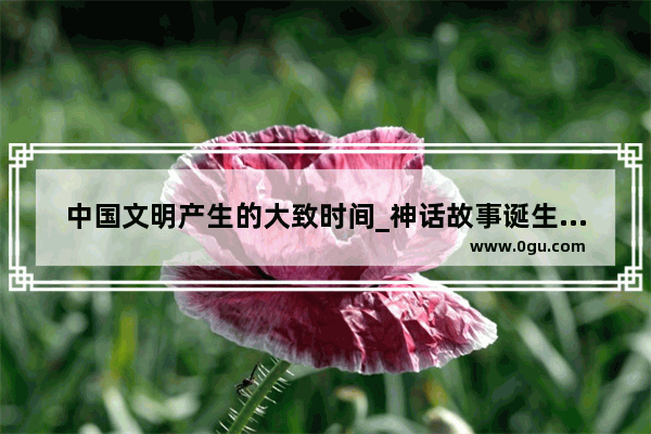 中国文明产生的大致时间_神话故事诞生的原因和目的