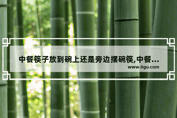 中餐筷子放到碗上还是旁边摆碗筷,中餐筷子介绍历史人物