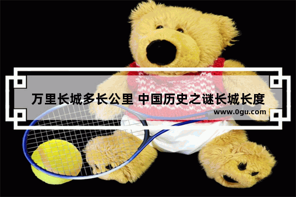万里长城多长公里 中国历史之谜长城长度