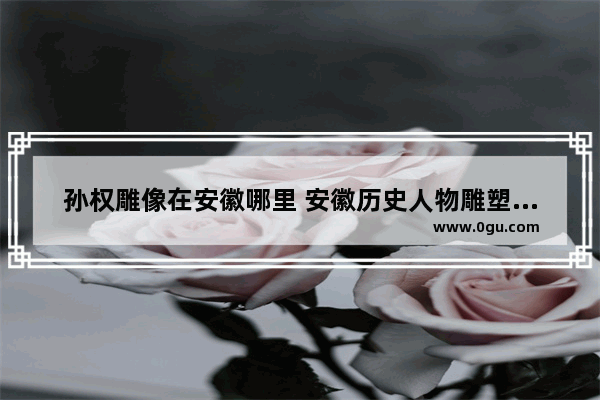 孙权雕像在安徽哪里 安徽历史人物雕塑设计