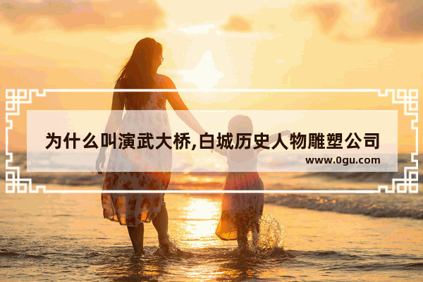 为什么叫演武大桥,白城历史人物雕塑公司