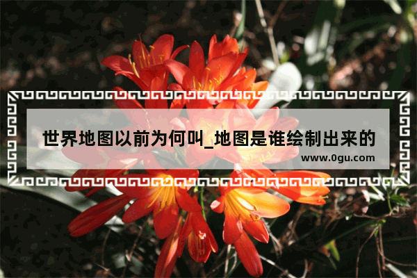 世界地图以前为何叫_地图是谁绘制出来的