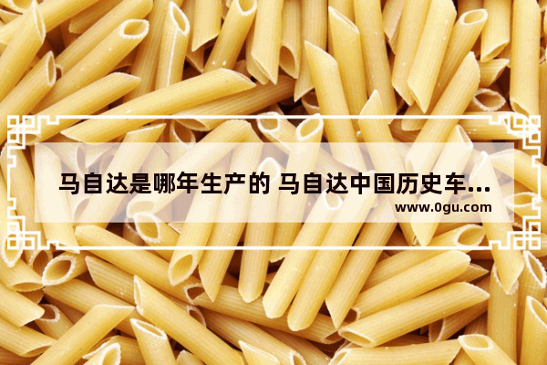 马自达是哪年生产的 马自达中国历史车型数量