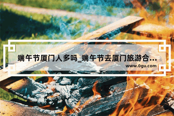 端午节厦门人多吗_端午节去厦门旅游合适吗