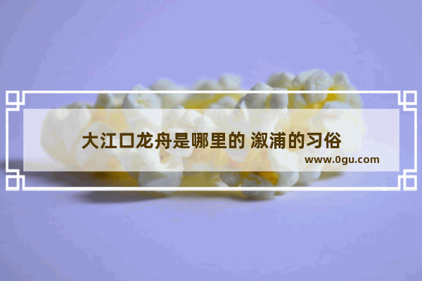 大江口龙舟是哪里的 溆浦的习俗