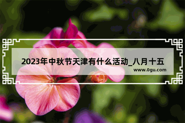 2023年中秋节天津有什么活动_八月十五天津风俗吃什么
