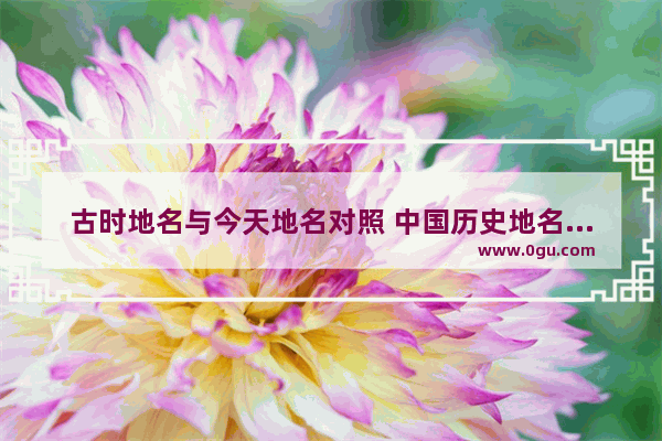 古时地名与今天地名对照 中国历史地名对照表