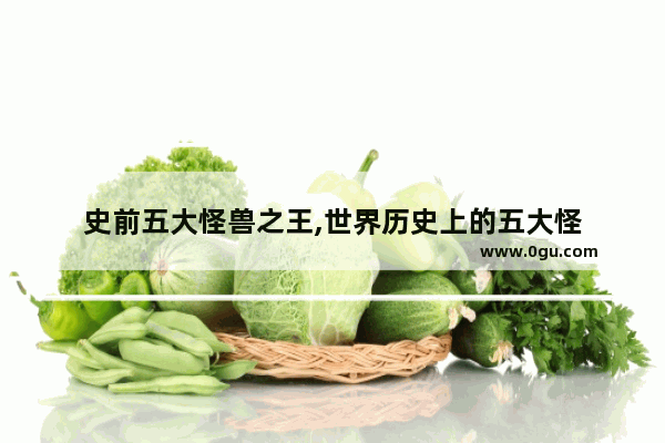 史前五大怪兽之王,世界历史上的五大怪