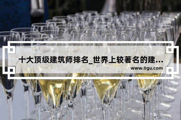 十大顶级建筑师排名_世界上较著名的建筑设计师有谁