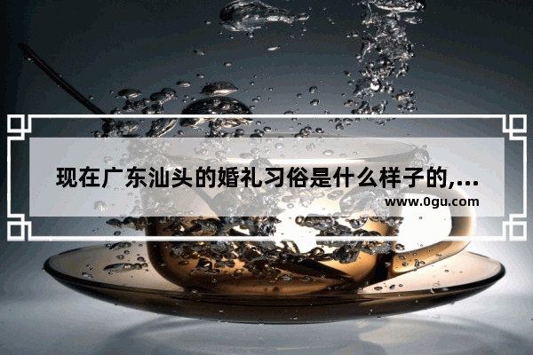 现在广东汕头的婚礼习俗是什么样子的,汕头婚嫁习俗