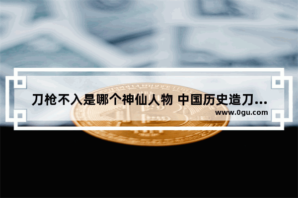 刀枪不入是哪个神仙人物 中国历史造刀名人