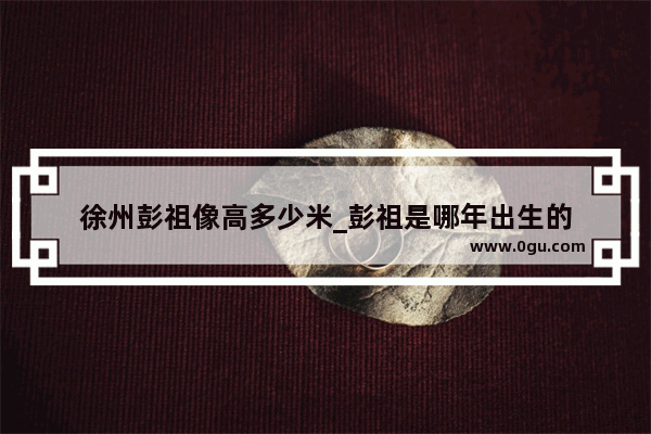 徐州彭祖像高多少米_彭祖是哪年出生的