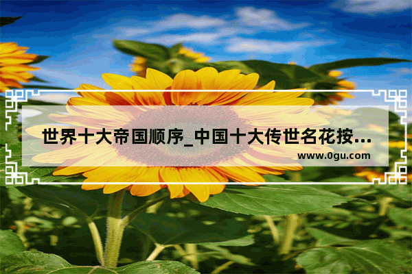 世界十大帝国顺序_中国十大传世名花按朝代时间顺序排列