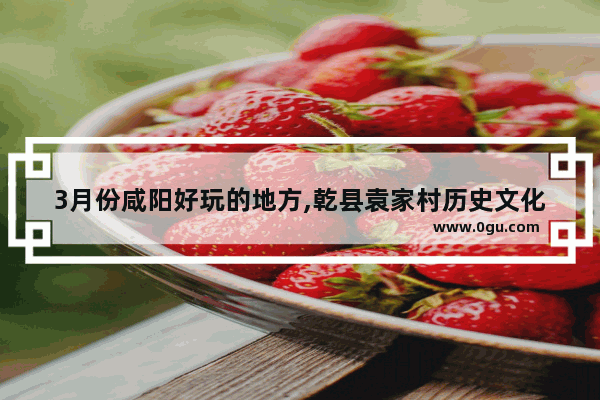 3月份咸阳好玩的地方,乾县袁家村历史文化