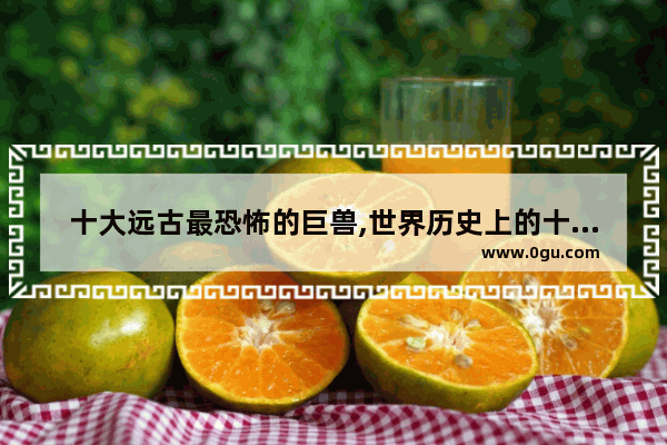 十大远古最恐怖的巨兽,世界历史上的十大巨兽