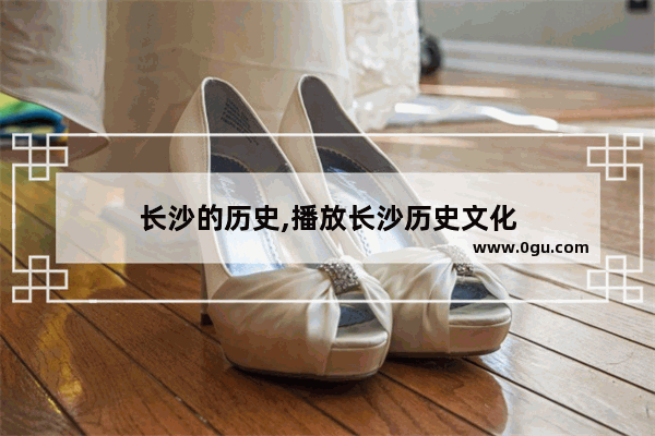 长沙的历史,播放长沙历史文化